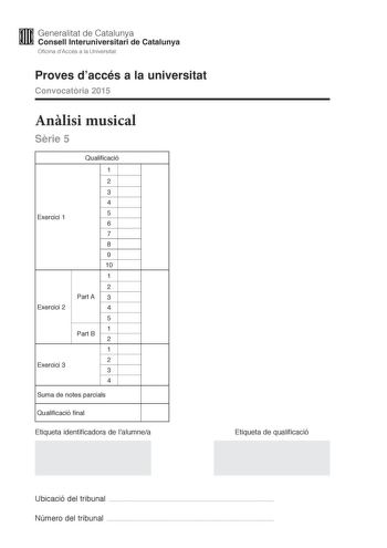 M Generalitat de Catalunya W Consell lnteruniversitari de Catalunya Oficina dAccés a la Universitat Proves daccés a la universitat Convocatria 2015 Anlisi musical Srie 5 Exercici 1 Exercici 2 Exercici 3 Qualificació 1 2 3 4 5 6 7 8 9 10 1 2 Part A 3 4 5 Part B 1 2 1 2 3 4 Suma de notes parcials Qualificació final Etiqueta identificadora de lalumnea Etiqueta de qualificació Ubicació del tribunal  Número del tribunal  Aquesta prova consta de tres exercicis i siniciar amb les audicions en qu es ba…