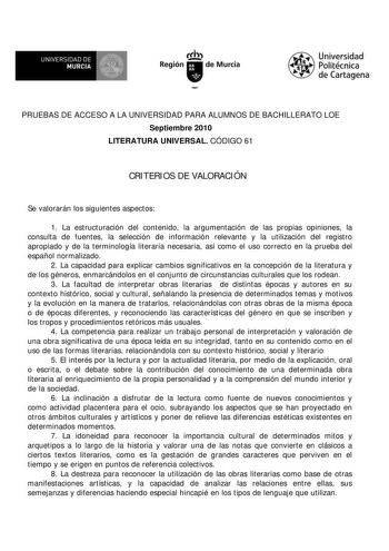 UNIVERSIDAD DE MURCIA        I Región de Murcia Universidad Politécnica de Cartagena PRUEBAS DE ACCESO A LA UNIVERSIDAD PARA ALUMNOS DE BACHILLERATO LOE Septiembre 2010 LITERATURA UNIVERSAL CÓDIGO 61 CRITERIOS DE VALORACIÓN Se valorarán los siguientes aspectos 1 La estructuración del contenido la argumentación de las propias opiniones la consulta de fuentes la selección de información relevante y la utilización del registro apropiado y de la terminología literaria necesaria así como el uso corr…