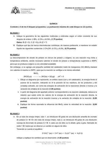 IVER DADDE VIEDO Vicerrectorado de Estudiantes y Empleo PRUEBAS DE ACCESO A LA UNIVERSIDAD Curso 20082009 QUÍMICA Conteste a 4 de los 6 bloques propuestos La puntuación máxima de cada bloque es 25 puntos BLOQUE 1 A Indique la geometría de las siguientes moléculas y ordénelas según el orden creciente de sus ángulos de enlace i BH3 ii CH4 y iii NH3 175 puntos Datos B Z  5 C Z  6 y N Z  7 B Explique qué tipo de fuerza intermolecular contribuye de manera preferente a mantener en estado líquido las …