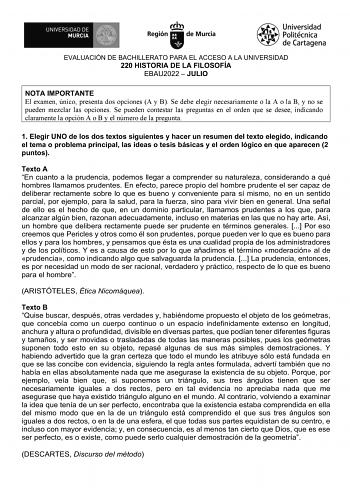 EVALUACIÓN DE BACHILLERATO PARA EL ACCESO A LA UNIVERSIDAD 220 HISTORIA DE LA FILOSOFÍA EBAU2022  JULIO NOTA IMPORTANTE El examen único presenta dos opciones A y B Se debe elegir necesariamente o la A o la B y no se pueden mezclar las opciones Se pueden contestar las preguntas en el orden que se desee indicando claramente la opción A o B y el número de la pregunta 1 Elegir UNO de los dos textos siguientes y hacer un resumen del texto elegido indicando el tema o problema principal las ideas o te…