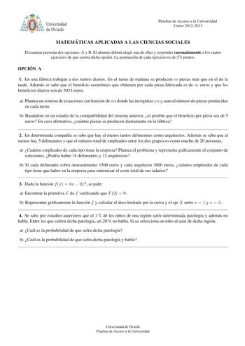 tlYb o Universidad de Oviedo Pruebas de Acceso a la Universidad Curso 20122013 MATEMA TICAS APLICADAS A LAS CIENCIAS SOCIALES El examen presenta dos opciones A y B El alumno debera elegir una de ellas y responder razonadamente a los cuatro ejercicios de que consta dicha opcion La puntuacion de cada ejercicio es de 2 5 puntos OPCIO N A 1 En una fabrica trabajan a dos turnos diarios En el turno de manana se producen m piezas mas que en el de la tarde Ademas se sabe que el benecio economico que ob…