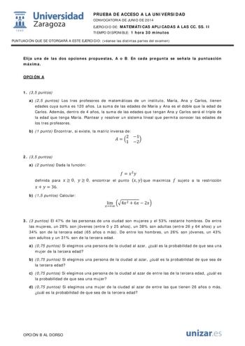  Universidad fil Zaragoza 1S42 PRUEBA DE ACCESO A LA UNIVERSIDAD CONVOCATORIA DE JUNIO DE 2014 EJERCICIO DE MATEMÁTICAS APLICADAS A LAS CC SS II TIEMPO DISPONIBLE 1 hora 30 minutos PUNTUACIÓN QUE SE OTORGARÁ A ESTE EJERCICIO véanse las distintas partes del examen Elija una de las dos opciones propuestas A o B En cada pregunta se señala la puntuación máxima OPCIÓN A 1 35 puntos a 25 puntos Los tres profesores de matemáticas de un instituto María Ana y Carlos tienen edades cuya suma es 120 años L…