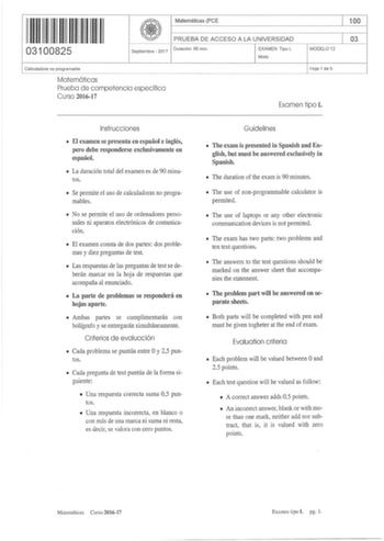 Matemáticas PCE 100 111111111111111 03100825 PRUEBA DE ACCESO A LA UN IVERSIDAD 03 Septiembre  2017 Duración  90 min EXAMEN Tipo L Mixto MODELO 12 Calculadora no programable Matemáticas Prueba de competencia específica Curso 201617 Hoja 1 de 5 Examen tipo L Instrucciones  El examen se presenta en español e inglés pero debe responderse exclusivamente en español  La duración total del examen es de 90 minutos  Se permite el uso de calculadoras no programables  No se permite el uso de ordenadores p…