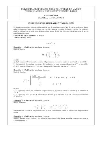 UNIVERSIDADES PU BLICAS DE LA COMUNIDAD DE MADRID PRUEBA DE ACCESO A ESTUDIOS UNIVERSITARIOS LOGSE Curso 20082009 MATERIA MATEMA TICAS II INSTRUCCIONES GENERALES Y VALORACIO N El alumno contestara a los cuatro ejercicios de una de las dos opciones A o B que se le ofrecen Nunca debera contestar a unos ejercicios de una opcion y a otros ejercicios de la otra opcion En cualquier caso la calicacion se hara sobre lo respondido a una de las dos opciones No se permite el uso de calculadoras gracas Cal…