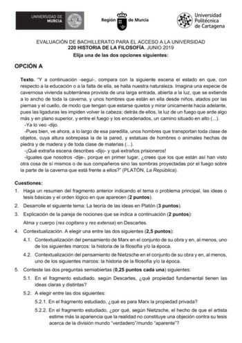 EVALUACIÓN DE BACHILLERATO PARA EL ACCESO A LA UNIVERSIDAD 220 HISTORIA DE LA FILOSOFÍA JUNIO 2019 Elija una de las dos opciones siguientes OPCIÓN A Texto Y a continuación seguí compara con la siguiente escena el estado en que con respecto a la educación o a la falta de ella se halla nuestra naturaleza Imagina una especie de cavernosa vivienda subterránea provista de una larga entrada abierta a la luz que se extiende a lo ancho de toda la caverna y unos hombres que están en ella desde niños ata…