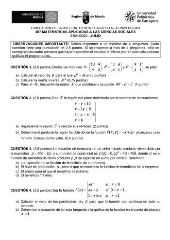 EVALUACIÓN DE BACHILLERATO PARA EL ACCESO A LA UNIVERSIDAD 207 MATEMÁTICAS APLICADAS A LAS CIENCIAS SOCIALES EBAU2022  JULIO OBSERVACIONES IMPORTANTE Debes responder a un máximo de 4 preguntas Cada cuestión tiene una puntuación de 25 puntos Si se responde a más de 4 preguntas sólo se corregirán las cuatro primeras que haya respondido el estudiante No se podrán usar calculadoras gráficas ni programables CUESTIÓN 1 25 puntos Dadas las matrices A  10   4 4 2    B  3 a a 1   yC 4    1 1 5   se pide…