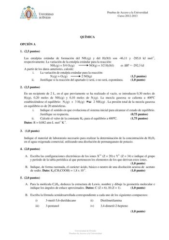 óo I UNIVERSIDAD f ti DEVIEDO Pruebas de Acceso a la Universidad Curso 20122013 QUÍMICA OPCIÓN A 1 25 puntos Las entalpías estándar de formación del NH3g y del H2Ol son 4611 y 2858 kJ mol1 respectivamente La variación de la entalpía estándar para la reacción NH3g  54 O2g NOg  32 H2Ol es H  2923 kJ A partir de los datos anteriores calcule i La variación de entalpía estándar para la reacción N2g  O2g 2 NOg 15 puntos ii Justifique si la reacción del apartado i será o no será espontánea 10 punto 2 …