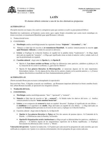 lKIVERSIDAD D vlllDO ViCC1rotrado de Esudiait ÁEilc JE D11EJIJAléN JtlT1ERSIItRIA Pruebas de Aptitud para el Acceso a la Universidad 2000 LOGSE LATÍN El alumno deberá contestar a una de las dos alternativas propuestas ALTERNATIVA I Escipión muestra sus tropas a los cautivos cartagineses para que cuenten a su jefe su gran potencial bélico Hannibal tres exploratores ad Scipionis castra misit quos captos Scipio circumduci per castra iussit ostendique eis totum exercitum ut renuntiarent Hannibali q…