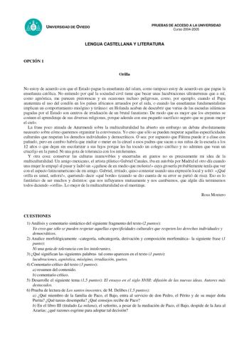 UNIVERSIDAD DE OVIEDO PRUEBAS DE ACCESO A LA UNIVERSIDAD Curso 20042005 LENGUA CASTELLANA Y LITERATURA OPCIÓN 1 Orilla No estoy de acuerdo con que el Estado pague la enseñanza del islam como tampoco estoy de acuerdo en que pague la enseñanza católica No entiendo por qué la sociedad civil tiene que becar unas lucubraciones ultraterrenas que a mí como agnóstica me parecen pintorescas y en ocasiones incluso peligrosas como por ejemplo cuando el Papa anatemiza el uso del condón en los países africa…