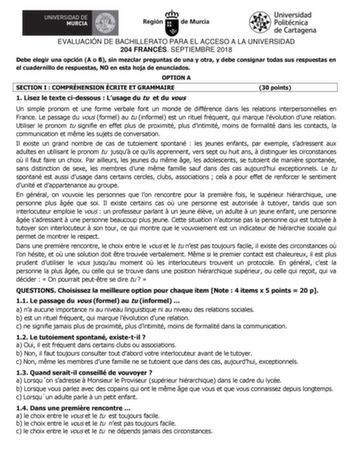 EVALUACIÓN DE BACHILLERATO PARA EL ACCESO A LA UNIVERSIDAD 204 FRANCÉS SEPTIEMBRE 2018 Debe elegir una opción A o B sin mezclar preguntas de una y otra y debe consignar todas sus respuestas en el cuadernillo de respuestas NO en esta hoja de enunciados OPTION A SECTION I  COMPRÉHENSION ÉCRITE ET GRAMMAIRE 30 points 1 Lisez le texte cidessous  Lusage du tu et du vous Un simple pronom et une forme verbale font un monde de différence dans les relations interpersonnelles en France Le passage du vous…