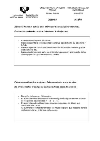 eman ta zab11t zuu UNIBERTSITATERA SARTZEKO PROBAK Universidad Euskal Herriko del País Vasco Unibertsitatea 2010eko EKAINA DISEINUA PRUEBAS DE ACCESO A LA UNIVERSIDAD JUNIO 2010 DISEÑO Azterketa honek bi aukera ditu Horietako bati erantzun behar duzu Ez ahaztu azterketako orrialde bakoitzean kodea jartzea  Azterketaren iraupena 90 minutu  Ikasleak ezarritako ordena zorrozki jarraituz egin beharko du azterketa 1 234  Ikasleak egokiak kontsideratzen dituen marrazketarako material guztiak erabili …