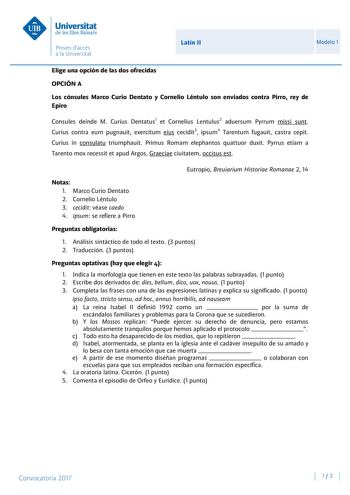 Latín II Modelo 1 Elige una opción de las dos ofrecidas OPCIÓN A Los cónsules Marco Curio Dentato y Cornelio Léntulo son enviados contra Pirro rey de Epiro Consules deinde M Curius Dentatus1 et Cornelius Lentulus2 aduersum Pyrrum missi sunt Curius contra eum pugnauit exercitum eius cecidit3 ipsum4 Tarentum fugauit castra cepit Curius in consulatu triumphauit Primus Romam elephantos quattuor duxit Pyrrus etiam a Tarento mox recessit et apud Argos Graeciae ciuitatem occisus est Eutropio Breuiariu…