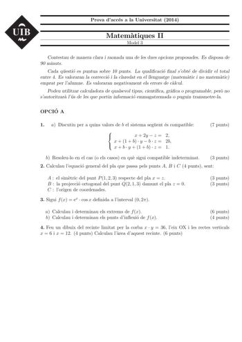 UIB Prova dacces a la Universitat 2014 Matematiques II Model 3 Contestau de manera clara i raonada una de les dues opcions proposades Es disposa de 90 minuts Cada questio es puntua sobre 10 punts La qualicacio nal sobte de dividir el total entre 4 Es valoraran la correccio i la claredat en el llenguatge matematic i no matematic emprat per lalumne Es valoraran negativament els errors de calcul Podeu utilitzar calculadora de qualsevol tipus cientca graca o programable pero no sautoritzara lus de …