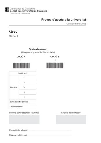 M Generalitat de Catalunya W Consell lnteruniversitari de Catalunya Oficina dAccés a la Universitat Proves daccés a la universitat Convocatria 2016 Grec Srie 1 Opció dexamen Marqueu el quadre de lopció triada OPCIÓ A D OPCIÓ B D Qualificació 1 2 Exercicis 3 4 5 Suma de notes parcials Qualificació final Etiqueta identificadora de lalumnea Etiqueta de qualificació Ubicació del tribunal  Número del tribunal  La prova consta de cinc exercicis Feu els exercicis 1 traducció i 2 sintaxi i per als exer…