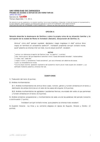 UNIVERSIDAD DE ZARAGOZA PRUEBA DE ACCESO A ESTUDIOS UNIVERSITARIOS JUNIO DE 2007 Ejercicio de LATÍN Tiempo disponible 1 h 30 m Se valorará el uso de vocabulario y la notación científica Los errores ortográficos el desorden la falta de limpieza en la presentación y la mala redacción podrán suponer una disminución hasta de un punto en la calificación salvo casos extremos PUNTUACIÓN QUE SE OTORGARÁ A ESTE EJERCICIO véanse las distintas partes del examen OPCIÓN A Salustio describe la desmesura de C…