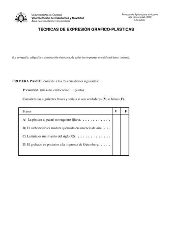 UNIVERSIDAD DE OVIEDO Vicerrectorado de Estudiantes y Movilidad Área de Orientación Universitaria Pruebas de Aptitud para el Acceso a la Universidad 2002 LOGSE TÉCNICAS DE EXPRESIÓN GRAFICOPLÁSTICAS La ortografía caligrafía y construcción sintáctica de todas las respuestas se calificará hasta 1 punto PRIMERA PARTE conteste a las tres cuestiones siguientes 1 cuestión máxima calificación 1 punto Considera las siguientes frases y señala si son verdaderas V o falsas F Frases VF A La pintura al past…