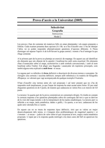 Prova daccés a la Universitat 2005 Selectivitat Geografia Instruccions Model 2 Les proves shan de contestar als mateixos fulls on estan plantejades i als espais preparats a lefecte Cada examen presenta dues opcions A i B se nha descollir una i sha de rebutjar laltra no es poden respondre alternativament qestions dopcions diferents A lhora dentregar cal separar lopció A de la B llevant la grapa central i només sha dentregar la que shagi contestat A la primera part de la prova es planteja un exer…