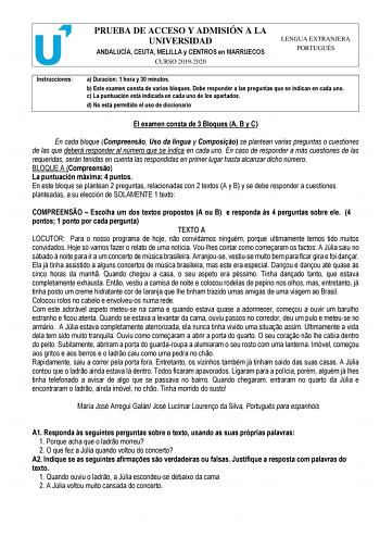 PRUEBA DE ACCESO Y ADMISIÓN A LA UNIVERSIDAD ANDALUCÍA CEUTA MELILLA y CENTROS en MARRUECOS CURSO 20192020 LENGUA EXTRANJERA PORTUGUÉS Instrucciones a Duración 1 hora y 30 minutos b Este examen consta de varios bloques Debe responder a las preguntas que se indican en cada uno c La puntuación está indicada en cada uno de los apartados d No está permitido el uso de diccionario El examen consta de 3 Bloques A B y C En cada bloque Compreenso Uso da língua y Composio se plantean varias preguntas o c…