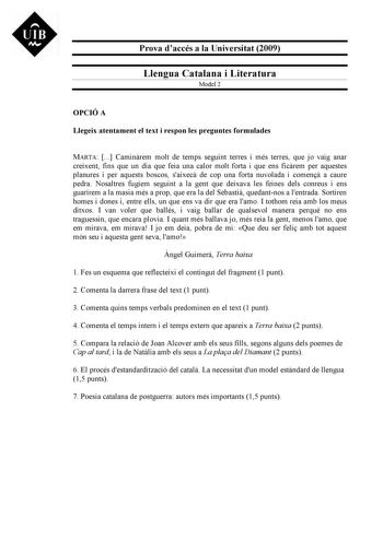 UIB M Prova daccés a la Universitat 2009 Llengua Catalana i Literatura Model 2 OPCIÓ A Llegeix atentament el text i respon les preguntes formulades MARTA  Caminrem molt de temps seguint terres i més terres que jo vaig anar creixent fins que un dia que feia una calor molt forta i que ens ficrem per aquestes planures i per aquests boscos saixec de cop una forta nuvolada i comen a caure pedra Nosaltres fugíem seguint a la gent que deixava les feines dels conreus i ens guarírem a la masia més a pro…