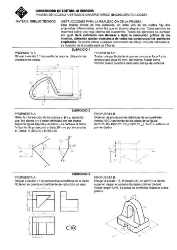 UnlVERSIDAD DE CASTlllAlA mAnCHA PRUEBA DE ACCESO A ESTUDIOS UNIVERSITARIOS BACHILLERATO LOGSE MATERIA DIBUJO TÉCNICO INSTRUCCIONES PARA LA REALIZACIÓN DE LA PRUEBA Esta prueba consta de tres ejercicios en cada uno de los cuales hay dos propuestas diferenciadas entre las que el alumno elegirá una Cada ejercicio se resolverá sobre una hoja distinta del cuadernillo Todos los ejercicios se puntúan por igual Será suficiente con delinear a lápiz la resolución gráfica de los mismos debiendo quedar co…