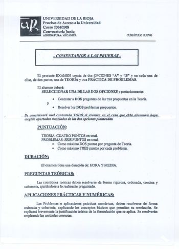 UNIVERSIDAD DE LA RIOJA Pruebas de Acceso a la Universidad Curso 20042005 Convocatoria Juniq ASIGNATURA MECÁNICA CURlÚCULO NUEVO  COAfENTARJOSA LAS PRUEBAS 1 l El presente EXAMEN consta de dos OPCIONES A y B y en cada una de ellas de dos partes una de TEORÍA y otra PRÁCTICA DE PROBLEMAS El alumno deberá SELECCIONAR IJNADELASDOS OPCIONES y posteriormente  Contestar a DOS preguntas de las tres propuestas en la Teoría y   Resolver los DOS problemas propuestos SeconsidecaráJnaLcontestadtlLODíLeLaam…