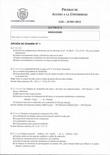 PRUEBAS DE ACCESO A LA UNIVERSIDAD UNIVERSIDAD DE CANTABRIA LOEJUNIO 2013 QUÍMICA INDICACIONES Debe elegir uno opción completo de problemas OPCIÓN DE EXAMEN N 1 l 2 PUNTOS a Escribir las configuraciones electrónicas de los elementos A Z  6 B Z  17 y C Z  36 en su estado fundamental b Indicar razonadamente Grupo y Periodo de cada uno de ellos e Indicar razonadamente el elemento con más electrones desapareados en su estado fundamental d Indicar razonadamente el elemento con mayor energía de ioniz…