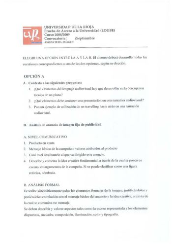 UNIVERSIDAD DE LA RIOJA Prueba de Acceso a la Universidad LOGSE Curso 20082009 Convocatoria l Septiembre ASIGNATlRA IMAGEN ELEGIR UNA OPCIÓN ENTRE LA A Y LA B El alum no deberá desarrollar todas las cuestiones correspondientes a una de las dos opciones según su elección OPClÓN A A Contesta a las siguientes preguntas 1 Qué e lementos del lenguaje audiovisual hay que desarrollar en la descripción técnica de un plano 2 Qué elementos debe contener una presentación en una narrativa aud iovisual 3 tc…