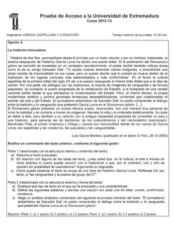 Prueba de Acceso a la Universidad de Extremadura Curso 201213 Asignatura LENGUA CASTELLANA Y LITERATURA Opción A Tiempo máximo de la prueba 1h30 min La tradición innovadora Palabra de dos filos acompañada desde el principio por un éxito rotundo y por un rechazo implacable la poesía neopopular de Federico García Lorca ha tenido una suerte doble Si la publicación del Romancero gitano se convirtió de inmediato en un verdadero acontecimiento el poeta recibió también críticas duras como la de su ami…