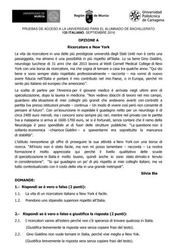 1IIDI UNIVERSIDAD DE MURCIA Ih Región de Murcia Universidad Politécnica de Cartagena PRUEBAS DE ACCESO A LA UNIVERSIDAD PARA EL ALUMNADO DE BACHILLERATO 135 ITALIANO SEPTIEMBRE 2016 OPZIONE A Ricercatore a New York La vita da ricercatore in una delle pi prestigiose universit degli Stati Uniti non  certo una passeggiata ma almeno  una possibilit in pi rispetto allItalia Lo sa bene Gino Gialdini neurologo lucchese di 31 anni che dal 2013 lavora al Weill Cornell Medical College di New York con una…