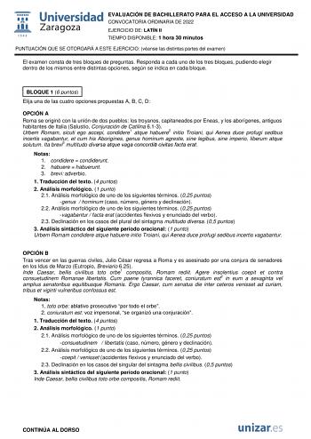 EVALUACIÓN DE BACHILLERATO PARA EL ACCESO A LA UNIVERSIDAD CONVOCATORIA ORDINARIA DE 2022 EJERCICIO DE LATÍN II TIEMPO DISPONIBLE 1 hora 30 minutos PUNTUACIÓN QUE SE OTORGARÁ A ESTE EJERCICIO véanse las distintas partes del examen El examen consta de tres bloques de preguntas Responda a cada uno de los tres bloques pudiendo elegir dentro de los mismos entre distintas opciones según se indica en cada bloque BLOQUE 1 6 puntos Elija una de las cuatro opciones propuestas A B C D OPCIÓN A Roma se or…