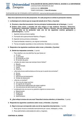 EVALUACIÓN DE BACHILLERATO PARA EL ACCESO A LA UNIVERSIDAD CONVOCATORIA ORDINARIA DE 2021 EJERCICIO DE GEOLOGÍA TIEMPO DISPONIBLE 1 hora 30 minutos PUNTUACIÓN QUE SE OTORGARÁ A ESTE EJERCICIO véanse las distintas partes del examen Elija cinco ejercicios de los diez propuestos En cada pregunta se señala la puntuación máxima 1 La Geología es la ciencia que se ocupa del estudio de la Tierra 2 puntos A Enumere y describa brevemente 2 de los principios fundamentales de la Geología 1 punto B Ordene e…