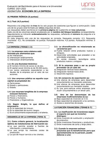 Evaluación del Bachillerato para el Acceso a la Universidad CURSO 20212022 ASIGNATURA ECONOMÍA DE LA EMPRESA upna Universidad Pública de Navarra Nafarroako Unibertsitate Publikoa A PRUEBA TEÓRICA 6 puntos A1 Test 45 puntos Responda a las preguntas de tres de los seis grupos de cuestiones que figuran a continuación Cada uno de los grupos está formado por cinco preguntas de test Las respuestas deben escribirse en la primera página del cuadernillo en tres columnas Cada una de las columnas estará e…