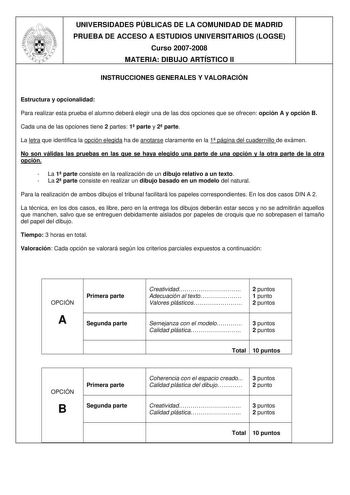 UNIVERSIDADES PÚBLICAS DE LA COMUNIDAD DE MADRID PRUEBA DE ACCESO A ESTUDIOS UNIVERSITARIOS LOGSE Curso 20072008 MATERIA DIBUJO ARTÍSTICO II INSTRUCCIONES GENERALES Y VALORACIÓN Estructura y opcionalidad Para realizar esta prueba el alumno deberá elegir una de las dos opciones que se ofrecen opción A y opción B Cada una de las opciones tiene 2 partes 1 parte y 2 parte La letra que identifica la opción elegida ha de anotarse claramente en la 1 página del cuadernillo de exámen No son válidas las …