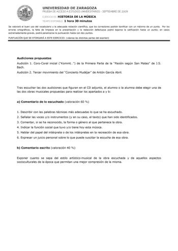 UNIVERSIDAD DE ZARAGOZA PRUEBA DE ACCESO A ESTUDIOS UNIVERSITARIOS  SEPTIEMBRE DE 2009 EJERCICIO DE HISTORIA DE LA MÚSICA TIEMPO DISPONIBLE 1 hora 30 minutos Se valorará el buen uso del vocabulario y la adecuada notación científica que los correctores podrán bonificar con un máximo de un punto Por los errores ortográficos la falta de limpieza en la presentación y la redacción defectuosa podrá bajarse la calificación hasta un punto en casos extremadamente graves podrá penalizarse la puntuación h…