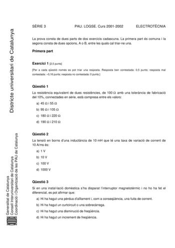 SRIE 3 PAU LOGSE Curs 20012002 ELECTROTCNIA Districte universitari de Catalunya La prova consta de dues parts de dos exercicis cadascuna La primera part és comuna i la segona consta de dues opcions A o B entre les quals cal triarne una Primera part Exercici 1 25 punts Per a cada qestió només es pot triar una resposta Resposta ben contestada 05 punts resposta mal contestada 016 punts resposta no contestada 0 punts Qestió 1 La resistncia equivalent de dues resistncies de 100  amb una tolerncia de…