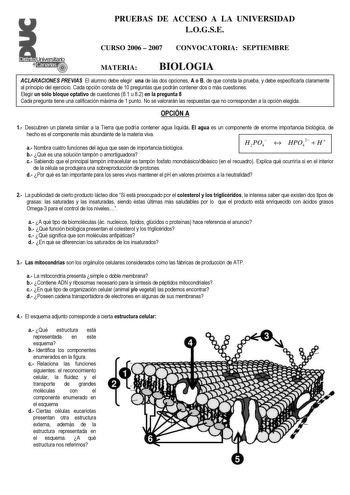 PRUEBAS DE ACCESO A LA UNIVERSIDAD LOGSE CURSO 2006  2007 CONVOCATORIA SEPTIEMBRE MATERIA BIOLOGIA ACLARACIONES PREVIAS El alumno debe elegir una de las dos opciones A o B de que consta la prueba y debe especificarla claramente al principio del ejercicio Cada opción consta de 10 preguntas que podrán contener dos o más cuestiones Elegir un sólo bloque optativo de cuestiones 81 u 82 en la pregunta 8 Cada pregunta tiene una calificación máxima de 1 punto No se valorarán las respuestas que no corre…