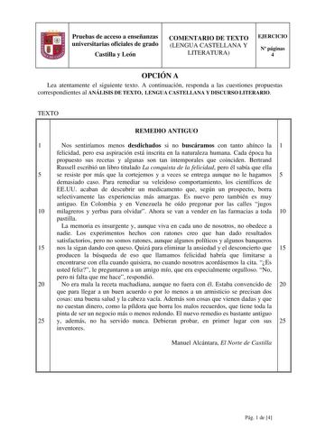 Pruebas de acceso a enseñanzas universitarias oficiales de grado Castilla y León COMENTARIO DE TEXTO LENGUA CASTELLANA Y LITERATURA EJERCICIO N páginas 4 OPCIÓN A Lea atentamente el siguiente texto A continuación responda a las cuestiones propuestas correspondientes al ANÁLISIS DE TEXTO LENGUA CASTELLANA Y DISCURSO LITERARIO TEXTO REMEDIO ANTIGUO 1 Nos sentiríamos menos desdichados si no buscáramos con tanto ahínco la 1 felicidad pero esa aspiración está inscrita en la naturaleza humana Cada ép…