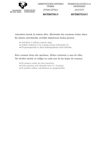 Universidad del País Vasco  Euskal Herriko Unibertsitatea                  Azterketa honek bi aukera ditu Horietako bat erantzun behar duzu Ez ahaztu azterketako orrialde bakoitzean kodea jartzea  Azterketa 5 ariketaz osatuta dago  Ariketa bakoitza 0 eta 2 puntu artean baloratuko da  Programagarriak ez diren kalkulagailuak erabil daitezke Este examen tiene dos opciones Debes contestar a una de ellas No olvides incluir el código en cada una de las hojas de examen  El examen consta de cinco ejerc…