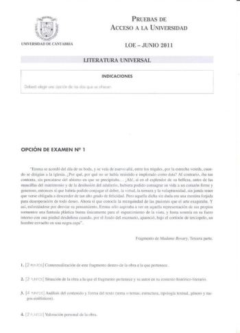 PRUEBAS DE ACCESO A LA UNIVERSIDAD LOE JUNIO 2011 LITERATURA UNIVERSAL INDICACIONES Doberó Jleg11 une opc1én de lo do qe se uher OPCIÓN DE EXAMEN N2 1 EnHna e llordó del dfo de su boda y e veía de nuetJ allá emrc lus trigalc  pr lk1 estrcha vereda cuan do e diligían a la iglcia Por qué por qué no se había reisrido e implnnido comn érn Al contrario iha rnn conlenta sin pcrcaiarse del abismo en que se prec1p1taba Ah si en el esplendor de s u belleza anles de las mmcillns del matrimonio y de la de…