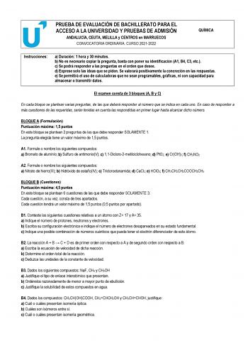 PRUEBA DE EVALUACIÓN DE BACHILLERATO PARA EL ACCESO A LA UNIVERSIDAD Y PRUEBAS DE ADMISIÓN ANDALUCÍA CEUTA MELILLA y CENTROS en MARRUECOS CONVOCATORIA ORDINARIA CURSO 20212022 QUÍMICA Instrucciones a Duración 1 hora y 30 minutos b No es necesario copiar la pregunta basta con poner su identificación A1 B4 C3 etc c Se podrá responder a las preguntas en el orden que desee d Exprese solo las ideas que se piden Se valorará positivamente la concreción en las respuestas e Se permitirá el uso de calcul…