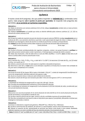 Proba de Avaliación do Bacharelato para o Acceso á Universidade Convocatoria extraordinaria 2023 Código 24 QUÍMICA O exame consta de 8 preguntas das que poderá responder un MÁXIMO DE 5 combinadas como queira Cada pregunta vale 2 puntos 1 punto por apartado Se responde máis preguntas das permitidas só se corrixirán as 5 primeiras respondidas PREGUNTA 1 11 Dados os elementos con números atómicos Z12 e Z16 indique razoadamente cal deles terá un maior primeiro potencial de ionización 12 Explique ra…