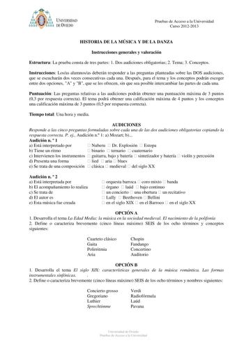 t   UNIVERSIDAD DEVIEDO Pruebas de Acceso a la Universidad Curso 20122013 HISTORIA DE LA MÚSICA Y DE LA DANZA Instrucciones generales y valoración Estructura La prueba consta de tres partes 1 Dos audiciones obligatorias 2 Tema 3 Conceptos Instrucciones Losas alumnosas deberán responder a las preguntas planteadas sobre las DOS audiciones que se escucharán dos veces consecutivas cada una Después para el tema y los conceptos podrán escoger entre dos opciones A y B que se les ofrecen sin que sea po…