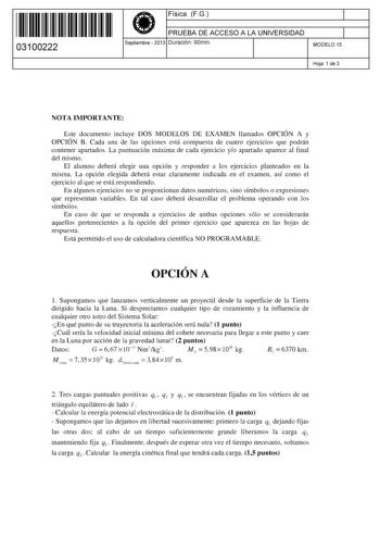 11 1111 1 111 11 1 11 11 1 11 03100222  Física FG PRUEBA DE ACCESO A LA UNIVERSIDAD Septiembre  2013 Duración 90min 1 1 MODELO 15 Hoja 1 de 3 NOTA IMPORTANTE Este documento incluye DOS MODELOS DE EXAMEN llamados OPCIÓN A y OPCIÓN B Cada una de las opciones está compuesta de cuatro ejercicios que podrán contener apartados La puntuación máxima de cada ejercicio yo apartado aparece al final del mismo El alumno deberá elegir una opción y responder a los ejercicios planteados en la misma La opción e…