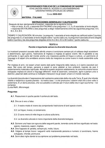 UNIVERSIDADES PÚBLICAS DE LA COMUNIDAD DE MADRID EVALUACIÓN PARA EL ACCESO A LAS ENSEÑANZAS UNIVERSITARIAS OFICIALES DE GRADO Curso 20202021 MATERIA ITALIANO INSTRUCCIONES GENERALES Y CALIFICACIÓN Después de leer atentamente el examen responda de la siguiente forma  elija un texto A o B y responda EN ITALIANO a las preguntas 1 2 3 y 6 asociadas al texto elegido  responda EN ITALIANO a dos preguntas a elegir indistintamente entre las siguientes preguntas A4 B4 A5 B5 TIEMPO Y CALIFICACIÓN 90 minu…