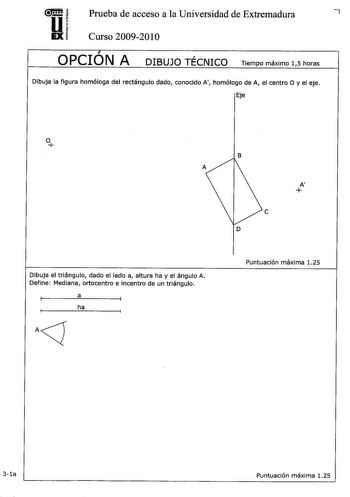 u Prueba de acceso a la Universidad de Extremadura 7 EX Curso 20092010  OPCION A DIBUJO TÉCNICO Tiempo máximo 15 horas Dibuja la figura homóloga del rectángulo dado conocido A homólogo de A el centro O y el eje Eje Dibuja el triángulo dado el lado a altura ha y el ángulo A Define Mediana ortocentro e incentro de un triángulo a ha AJ B A e D Puntuación máxima 125  3la Puntuación máxima 125 Dibuja las proyecciones de UN tetraedro regular con una cara en el plano P siendo AB una arista P l 32a a b…