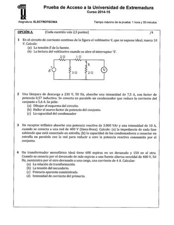 D Prueba de Acceso a la Universidad de Extremadura Curso 201415 Asignatura ELECTROTECNIA Tiempo máximo de la prueba 1 hora y 30 minutos OPCIÓN A Cada cuestión vale 25 puntos 4 1 En el circuito de corriente continua de la figura el voltímetro V que se supone ideal marca 10 V Calcule a La tensión E de la fuente b La lectura del voltímetro cuando se abre el interruptor S 21 11  s E 3 1 2 1 2 Una lámpara de descarga a 230 V 50 Hz absorbe una intensidad de 75 A con factor de potencia 057 inductivo S…