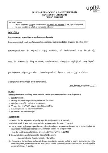 PRUEBAS DE ACCESO A LA UNIVERSIDAD EXAMEN DE GRIEGO 11 CURSO 20112012 upte uNcacfmnN1ha rHo INSTRUCCIONES Debes responder todas las cuestiones de una de las dos opciones A B que se proponen En cada cuestión se señala la puntuación máxima OPCIÓN A Los atenienses se resisten a rendirse ante Esparta Los atenienses devolvieron los derechos políticos a quienes estaban privados de ellos pero áno8viiaKÓVfWV tv tÍJ nóAa AL noMwv ov ótcAéyovfo1 nEQl óllXiiayiíc  ouAóEvot aúaxot clvat AaKEóatovmc5 exovfE…