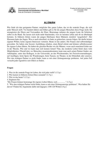 UNIVERSIDAD DE OVIEDO Vicerrectorado de Estudiantes y Movilidad Área de Orientación Universitaria Pruebas de Aptitud para el Acceso a la Universidad 2002 LOGSE ALEMÁN Wie finde ich den geeigneten Partner mglichst frs ganze Leben das ist die zentrale Frage die sich jeder Mensch stellt Vor hundert Jahren und frher gab es fr die jungen Menschen diese Frage nicht Da arrangierten die Eltern und Verwandten die Ehen Heutzutage nehmen die jungen Leute ihr Schicksal selbst in die Hand Sie lassen sich ni…