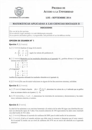 PRUEBAS DE ACCESO A LA UNIVERSIDAD UNIVERSIDAD DE CANTABRIA LOESEPTIEMBRE 2014 MATEMÁTICAS APLICADAS A LAS CIENCIAS SOCIALES 11 INDICACIONES Eli ja una de las dos opciones N o se admitirá ningún resultado si no está debidamente razonado N o se permite calculadora gráfica  ni programable Está prohibido el uso de teléfonos móviles OPCION DE EXAMEN N 1 Eiercicio 1 35 PUNTOS A 15 PUNTOS Analizar el rango de la matriz   A   1 1  según los valores del parámetro k 2 3 k B  l 5 PUNTOS Basándote en los …