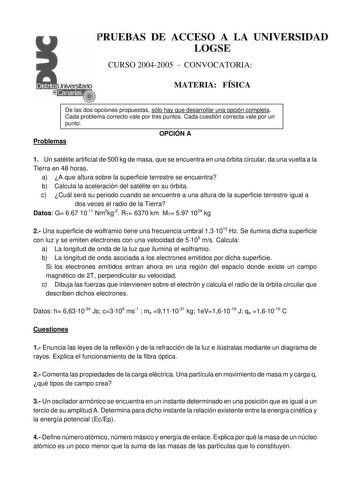 PRUEBAS DE ACCESO A LA UNIVERSIDAD LOGSE CURSO 20042005  CONVOCATORIA MATERIA FÍSICA De las dos opciones propuestas sólo hay que desarrollar una opción completa Cada problema correcto vale por tres puntos Cada cuestión correcta vale por un punto Problemas OPCIÓN A 1 Un satélite artificial de 500 kg de masa que se encuentra en una órbita circular da una vuelta a la Tierra en 48 horas a A que altura sobre la superficie terrestre se encuentra b Calcula la aceleración del satélite en su órbita c Cu…